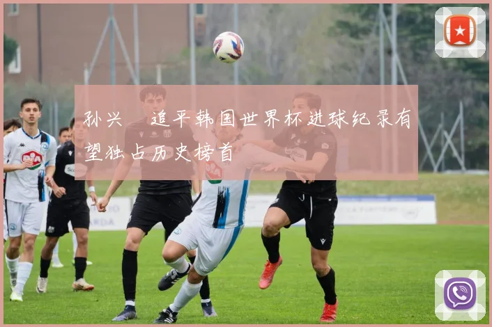 孙兴慜追平韩国世界杯进球纪录有望独占历史榜首