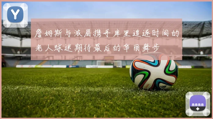 詹姆斯与浓眉携手库里追逐时间的老人球迷期待最后的华丽舞步