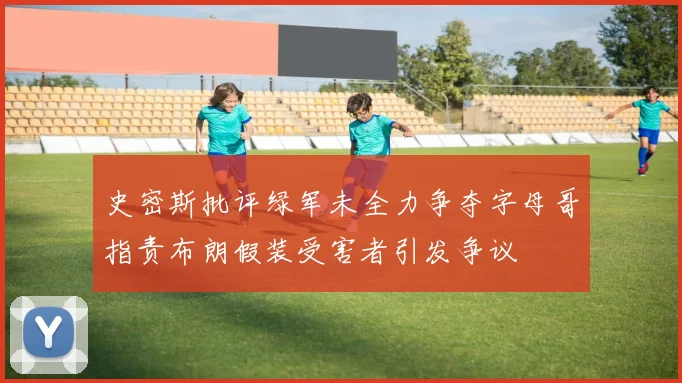 史密斯批评绿军未全力争夺字母哥指责布朗假装受害者引发争议